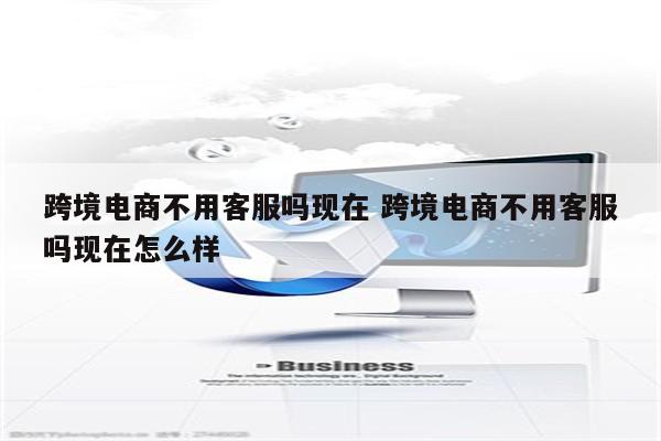 跨境电商不用客服吗现在 跨境电商不用客服吗现在怎么样