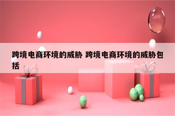 跨境电商环境的威胁 跨境电商环境的威胁包括