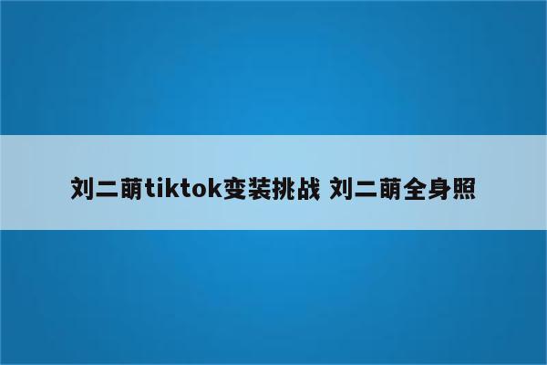 刘二萌tiktok变装挑战 刘二萌全身照