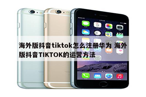 海外版抖音tiktok怎么注册华为 海外版抖音TIKTOK的运营方法