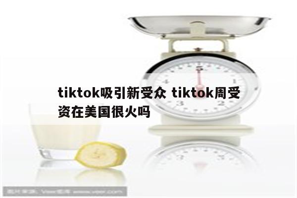 tiktok吸引新受众 tiktok周受资在美国很火吗