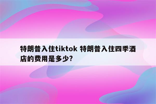 特朗普入住tiktok 特朗普入住四季酒店的费用是多少?