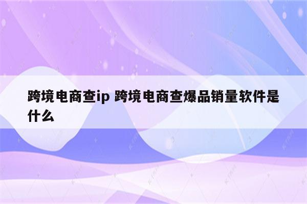 跨境电商查ip 跨境电商查爆品销量软件是什么