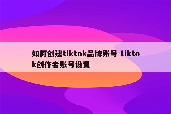 如何创建tiktok品牌账号 tiktok创作者账号设置