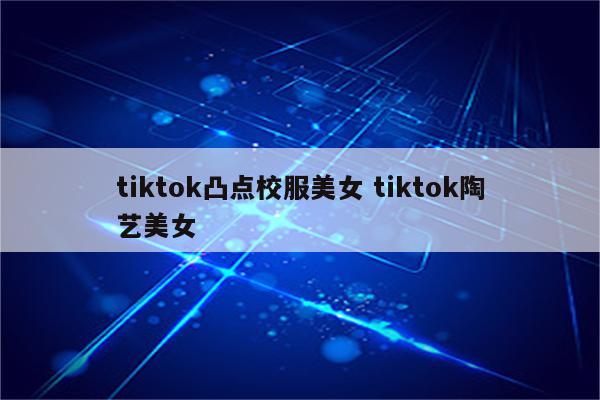 tiktok凸点校服美女 tiktok陶艺美女