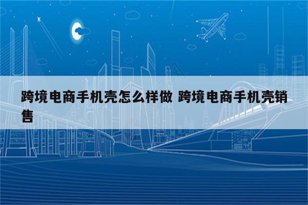 跨境电商手机壳怎么样做 跨境电商手机壳销售