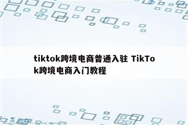 tiktok跨境电商普通入驻 TikTok跨境电商入门教程