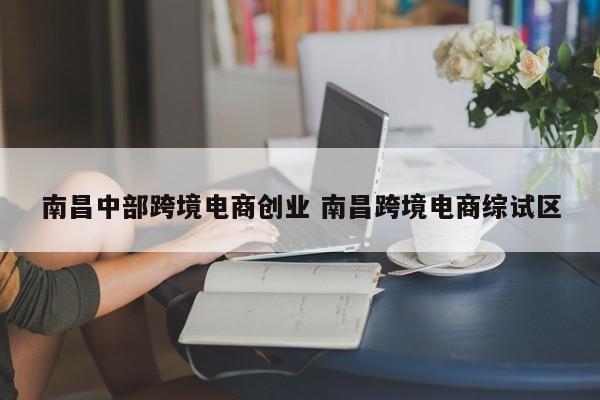 南昌中部跨境电商创业 南昌跨境电商综试区