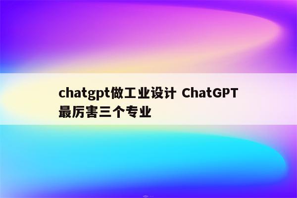 chatgpt做工业设计 ChatGPT最厉害三个专业