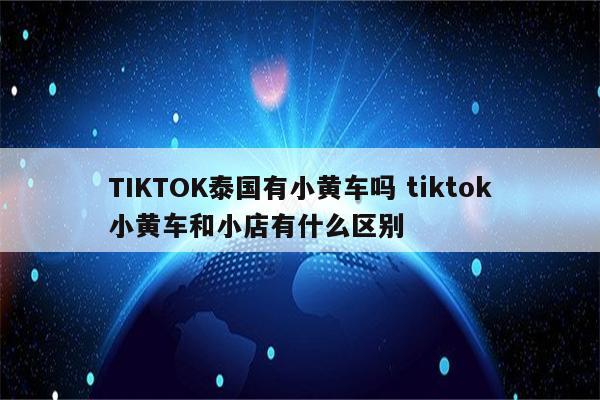 TIKTOK泰国有小黄车吗 tiktok小黄车和小店有什么区别