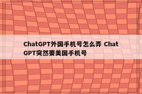 ChatGPT外国手机号怎么弄 ChatGPT突然要美国手机号