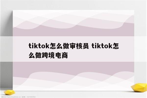tiktok怎么做审核员 tiktok怎么做跨境电商