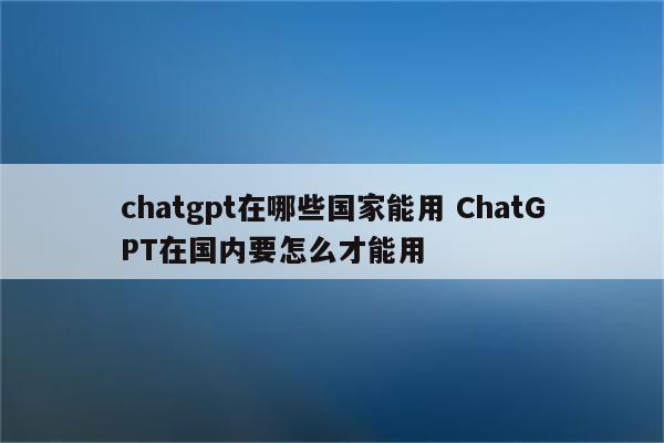 chatgpt在哪些国家能用 ChatGPT在国内要怎么才能用