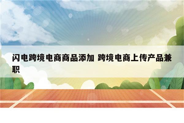 闪电跨境电商商品添加 跨境电商上传产品兼职