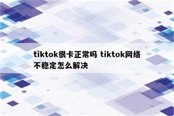 tiktok很卡正常吗 tiktok网络不稳定怎么解决