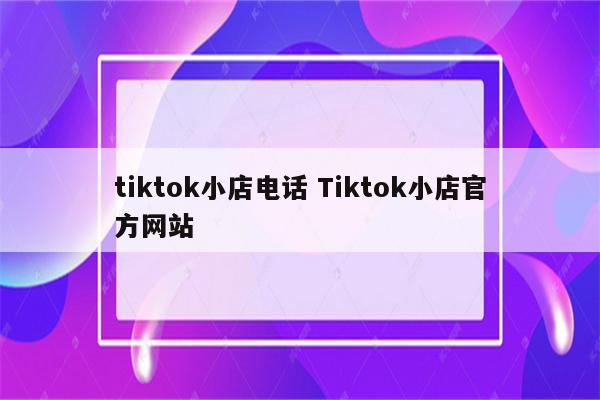 tiktok小店电话 Tiktok小店官方网站