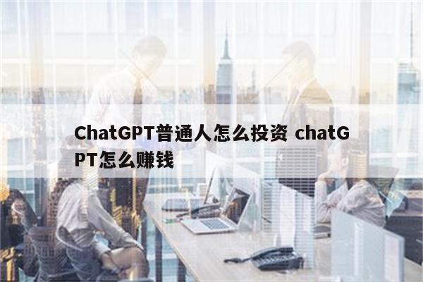 ChatGPT普通人怎么投资 chatGPT怎么赚钱