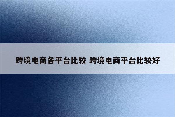 跨境电商各平台比较 跨境电商平台比较好