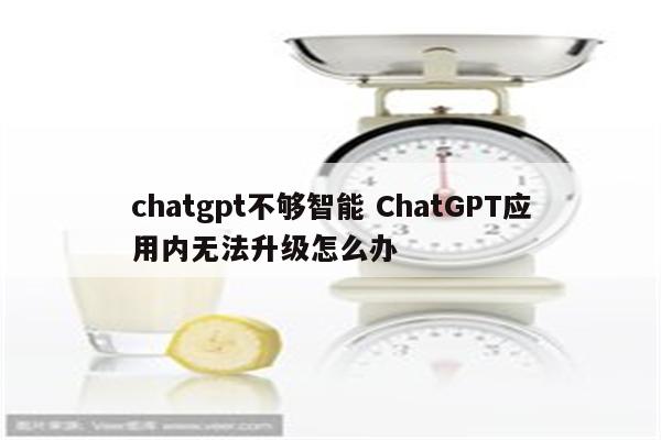 chatgpt不够智能 ChatGPT应用内无法升级怎么办
