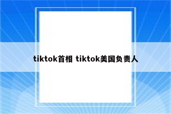 tiktok首相 tiktok美国负责人
