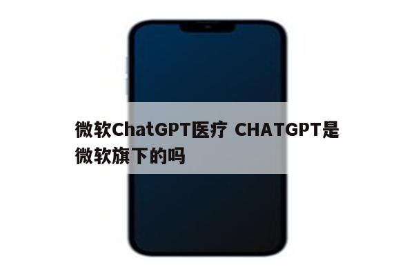 微软ChatGPT医疗 CHATGPT是微软旗下的吗