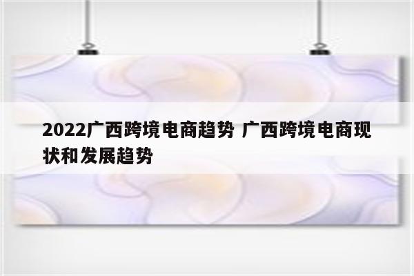 2022广西跨境电商趋势 广西跨境电商现状和发展趋势