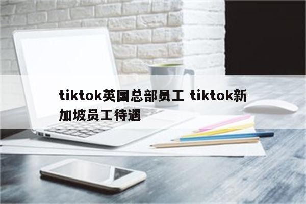tiktok英国总部员工 tiktok新加坡员工待遇