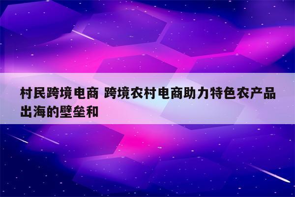 村民跨境电商 跨境农村电商助力特色农产品出海的壁垒和
