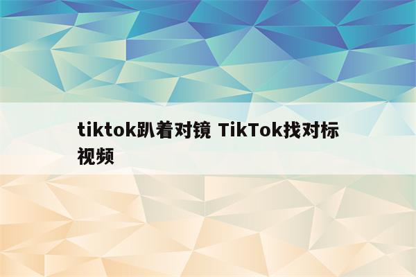 tiktok趴着对镜 TikTok找对标视频