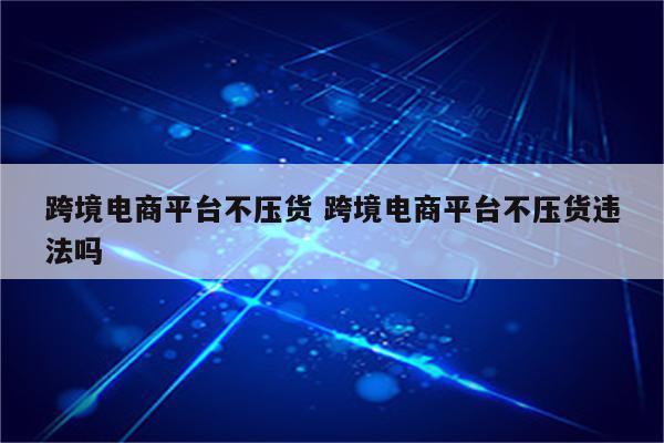 跨境电商平台不压货 跨境电商平台不压货违法吗