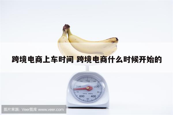 跨境电商上车时间 跨境电商什么时候开始的