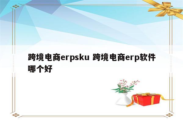 跨境电商erpsku 跨境电商erp软件哪个好