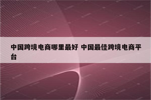 中国跨境电商哪里最好 中国最佳跨境电商平台