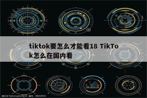 tiktok要怎么才能看18 TikTok怎么在国内看