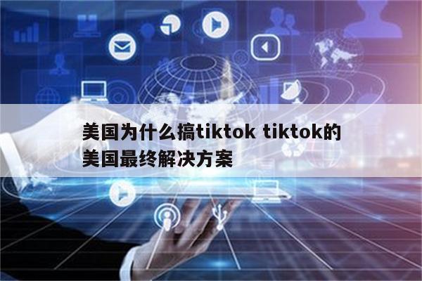 美国为什么搞tiktok tiktok的美国最终解决方案