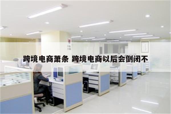 跨境电商萧条 跨境电商以后会倒闭不