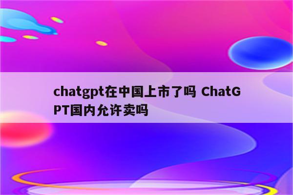 chatgpt在中国上市了吗 ChatGPT国内允许卖吗