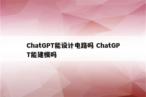 ChatGPT能设计电路吗 ChatGPT能建模吗