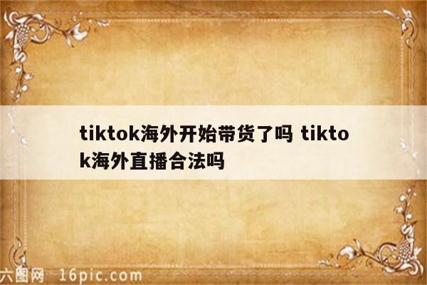 tiktok海外开始带货了吗 tiktok海外直播合法吗