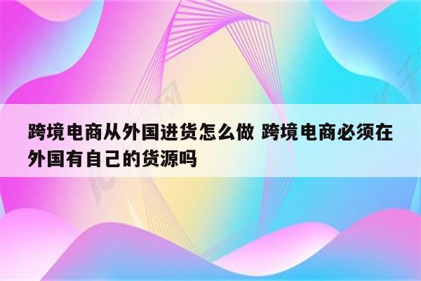 跨境电商从外国进货怎么做 跨境电商必须在外国有自己的货源吗