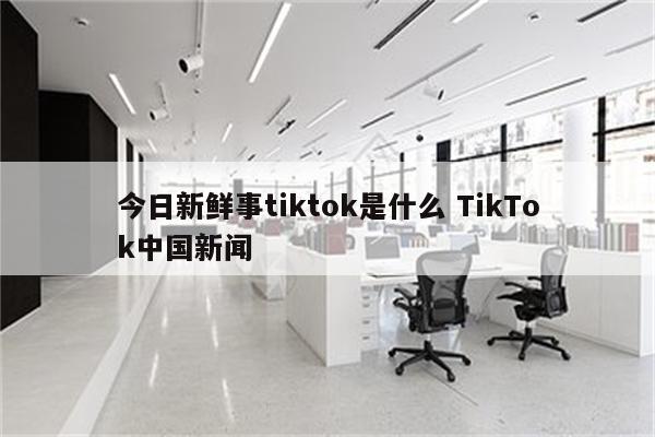 今日新鲜事tiktok是什么 TikTok中国新闻