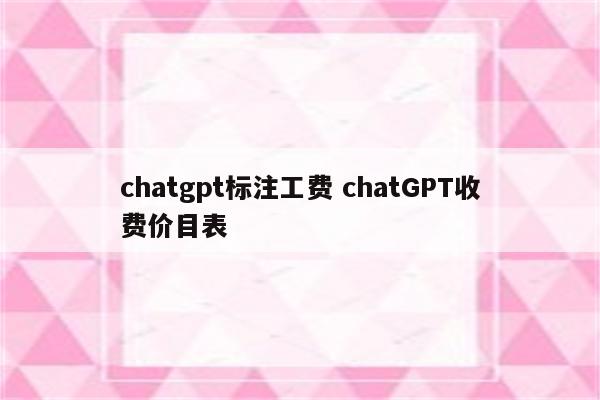 chatgpt标注工费 chatGPT收费价目表