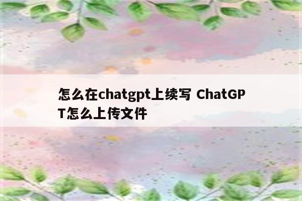 怎么在chatgpt上续写 ChatGPT怎么上传文件
