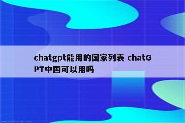 chatgpt能用的国家列表 chatGPT中国可以用吗