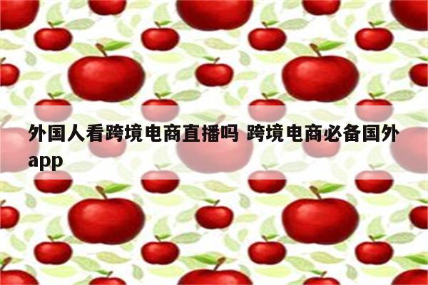 外国人看跨境电商直播吗 跨境电商必备国外app