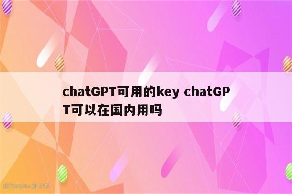 chatGPT可用的key chatGPT可以在国内用吗