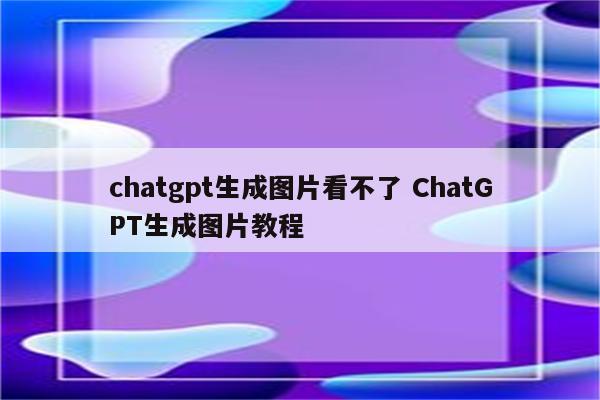chatgpt生成图片看不了 ChatGPT生成图片教程