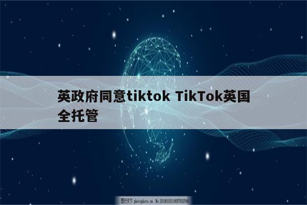 英政府同意tiktok TikTok英国全托管