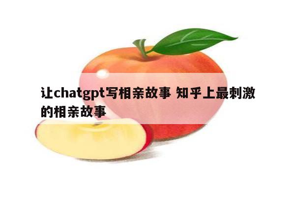 让chatgpt写相亲故事 知乎上最刺激的相亲故事