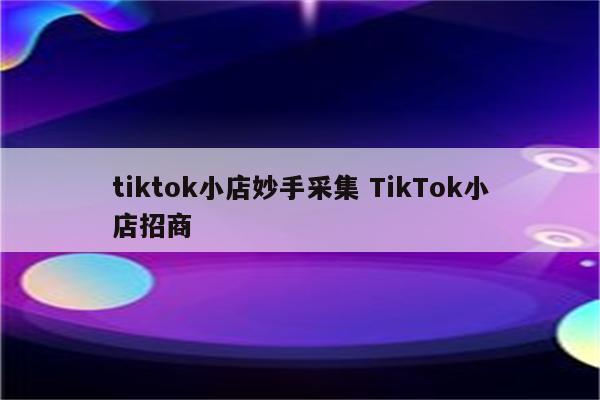 tiktok小店妙手采集 TikTok小店招商